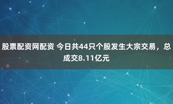 股票配资网配资 今日共44只个股发生大宗交易，总成交8.11亿元