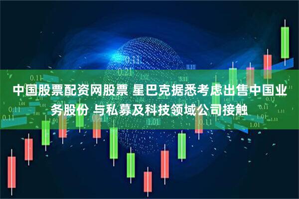 中国股票配资网股票 星巴克据悉考虑出售中国业务股份 与私募及科技领域公司接触