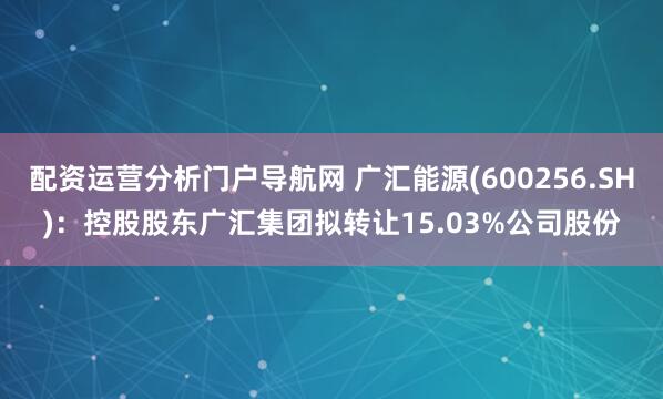 配资运营分析门户导航网 广汇能源(600256.SH)：控股股东广汇集团拟转让15.03%公司股份