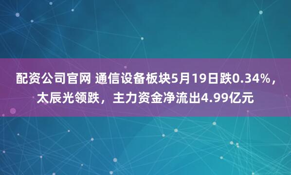 配资公司官网 通信设备板块5月19日跌0.34%，太辰光领跌，主力资金净流出4.99亿元