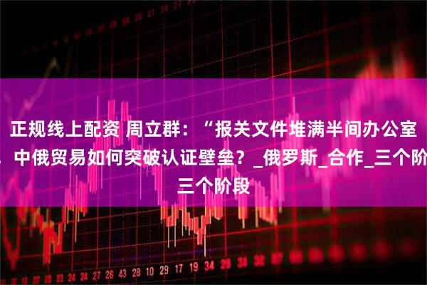 正规线上配资 周立群：“报关文件堆满半间办公室”，中俄贸易如何突破认证壁垒？_俄罗斯_合作_三个阶段