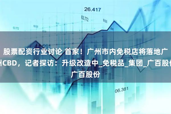 股票配资行业讨论 首家！广州市内免税店将落地广州CBD，记者探访：升级改造中_免税品_集团_广百股份
