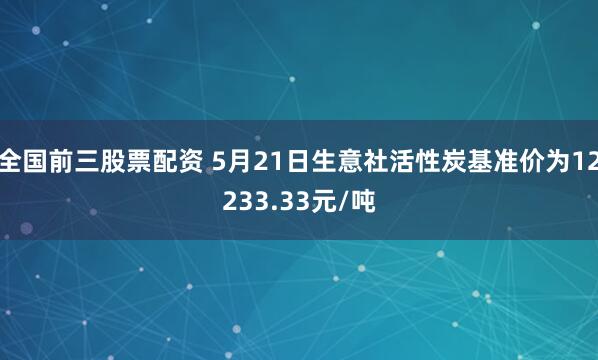 全国前三股票配资 5月21日生意社活性炭基准价为12233.33元/吨