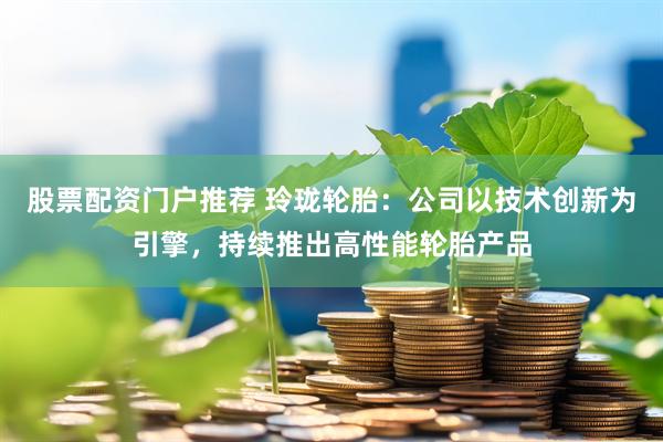 股票配资门户推荐 玲珑轮胎：公司以技术创新为引擎，持续推出高性能轮胎产品