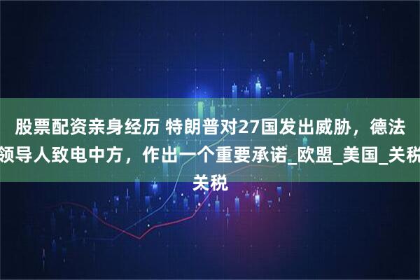 股票配资亲身经历 特朗普对27国发出威胁，德法领导人致电中方，作出一个重要承诺_欧盟_美国_关税
