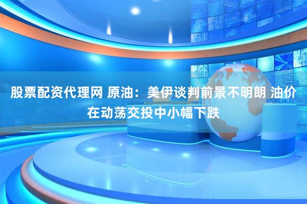 股票配资代理网 原油：美伊谈判前景不明朗 油价在动荡交投中小幅下跌