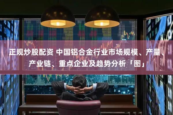 正规炒股配资 中国铝合金行业市场规模、产量、产业链、重点企业及趋势分析「图」