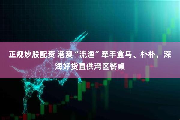 正规炒股配资 港澳“流渔”牵手盒马、朴朴，深海好货直供湾区餐桌