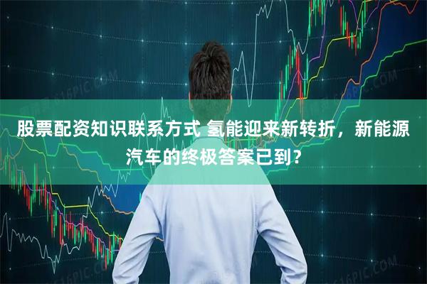股票配资知识联系方式 氢能迎来新转折，新能源汽车的终极答案已到？