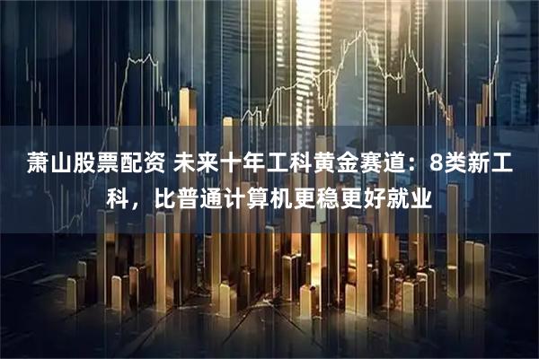萧山股票配资 未来十年工科黄金赛道：8类新工科，比普通计算机更稳更好就业